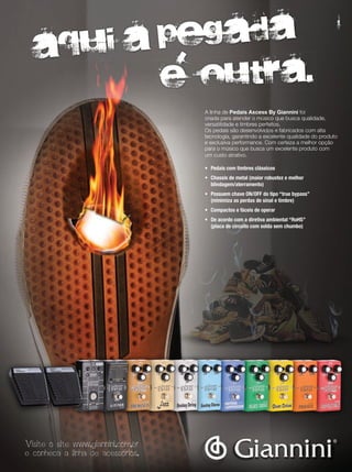 A linha de Pedais Axcess By Giannini foi
criada para atender o músico que busca qualidade,
versatilidade e timbres perfeitos.
Os pedais são desenvolvidos e fabricados com alta
tecnologia, garantindo a excelente qualidade do produto
e exclusiva performance. Com certeza a melhor opção
para o músico que busca um excelente produto com
um custo atrativo.
•	 Pedais	com	timbres	clássicos
•	 Chassis	de	metal	(maior	robustez	e	melhor
	 blindagem/aterramento)
•	 Possuem	chave	ON/OFF	do	tipo	“true	bypass”
	 (minimiza	as	perdas	de	sinal	e	timbre)
•	 Compactos	e	fáceis	de	operar
•	 De	acordo	com	a	diretiva	ambiental	“RoHS”
	 (placa	de	circuito	com	solda	sem	chumbo)
Visite o site www.giannini.com.br
e conheca a linha de acessorios.
aqui a pegada
e outra.e outra.e outra.
l
mm53_quanta.indd 61 11/03/2011 19:25:09
 