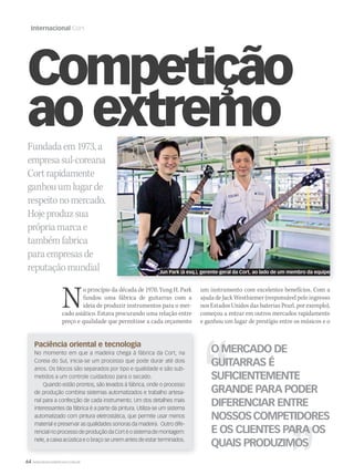 64 WWW.MUSICAEMERCADO.COM.BR
Internacional Cort
Paciência oriental e tecnologia
No momento em que a madeira chega à fábrica da Cort, na
Coreia do Sul, inicia-se um processo que pode durar até dois
anos. Os blocos são separados por tipo e qualidade e são sub-
metidos a um controle cuidadoso para o secado.
Quando estão prontos, são levados à fábrica, onde o processo
de produção combina sistemas automatizados e trabalho artesa-
nal para a confecção de cada instrumento. Um dos detalhes mais
interessantes da fábrica é a parte da pintura. Utiliza-se um sistema
automatizado com pintura eletrostática, que permite usar menos
material e preservar as qualidades sonoras da madeira. Outro dife-
rencial no processo de produção da Cort é o sistema de montagem:
nele, a caixa acústica e o braço se unem antes de estar terminados.
Competição
ao extremoFundadaem1973,a
empresasul-coreana
Cortrapidamente
ganhouumlugarde
respeitonomercado.
Hojeproduzsua
própriamarcae
tambémfabrica
paraempresasde
reputaçãomundial
No princípio da década de 1970, Yung H. Park
fundou uma fábrica de guitarras com a
ideia de produzir instrumentos para o mer-
cado asiático. Estava procurando uma relação entre
preço e qualidade que permitisse a cada orçamento
um instrumento com excelentes benefícios. Com a
ajuda de Jack Westhiemer (responsável pelo ingresso
nos Estados Unidos das baterias Pearl, por exemplo),
começou a entrar em outros mercados rapidamente
e ganhou um lugar de prestígio entre os músicos e o
Jun Park (à esq.), gerente-geral da Cort, ao lado de um membro da equipe
O MERCADO DE
GUITARRAS É
SUFICIENTEMENTE
GRANDE PARA PODER
DIFERENCIAR ENTRE
NOSSOSCOMPETIDORES
E OS CLIENTES PARA OS
QUAIS PRODUZIMOS
mm53_cort.indd 64 11/03/2011 17:15:23
 