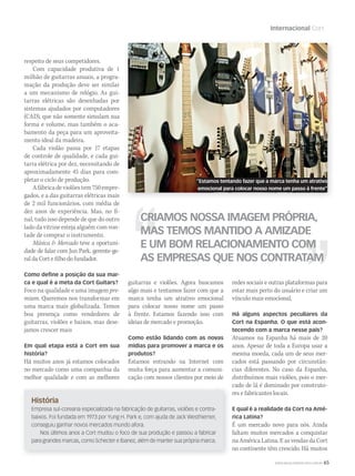WWW.MUSICAEMERCADO.COM.BR 65
Internacional Cort
História
Empresa sul-coreana especializada na fabricação de guitarras, violões e contra-
baixos. Foi fundada em 1973 por Yung H. Park e, com ajuda de Jack Westhiemer,
conseguiu ganhar novos mercados mundo afora.
Nos últimos anos a Cort mudou o foco de sua produção e passou a fabricar
para grandes marcas, como Schecter e Ibanez, além de manter sua própria marca.
respeito de seus competidores.
Com capacidade produtiva de 1
milhão de guitarras anuais, a progra-
mação da produção deve ser similar
a um mecanismo de relógio. As gui-
tarras elétricas são desenhadas por
sistemas ajudados por computadores
(CAD), que não somente simulam sua
forma e volume, mas também o aca-
bamento da peça para um aproveita-
mento ideal da madeira.
Cada violão passa por 17 etapas
de controle de qualidade, e cada gui-
tarra elétrica por dez, necessitando de
aproximadamente 45 dias para com-
pletar o ciclo de produção.
Afábricadeviolõestem750empre-
gados, e a das guitarras elétricas mais
de 2 mil funcionários, com média de
dez anos de experiência. Mas, no fi-
nal, tudo isso depende de que do outro
lado da vitrine esteja alguém com von-
tade de comprar o instrumento.
Música & Mercado teve a oportuni-Música & Mercado teve a oportuni-Música & Mercado
dade de falar com Jun Park, gerente-ge-
ral da Cort e filho do fundador.
Como deﬁne a posição da sua mar-
ca e qual é a meta da Cort Guitars?
Foco na qualidade e uma imagem pre-
mium. Queremos nos transformar em
uma marca mais globalizada. Temos
boa presença como vendedores de
guitarras, violões e baixos, mas dese-
jamos crescer mais
Em qual etapa está a Cort em sua
história?
Há muitos anos já estamos colocados
no mercado como uma companhia da
melhor qualidade e com as melhores
CRIAMOS NOSSA IMAGEM PRÓPRIA,
MAS TEMOS MANTIDO A AMIZADE
E UM BOM RELACIONAMENTO COM
AS EMPRESAS QUE NOS CONTRATAM
guitarras e violões. Agora buscamos
algo mais e tentamos fazer com que a
marca tenha um atrativo emocional
para colocar nosso nome um passo
à frente. Estamos fazendo isso com
ideias de mercado e promoção.
Como estão lidando com as novas
mídias para promover a marca e os
produtos?
Estamos entrando na Internet com
muita força para aumentar a comuni-
cação com nossos clientes por meio de
redes sociais e outras plataformas para
estar mais perto do usuário e criar um
vínculo mais emocional.
Há alguns aspectos peculiares da
Cort na Espanha. O que está acon-
tecendo com a marca nesse país?
Atuamos na Espanha há mais de 20
anos. Apesar de toda a Europa usar a
mesma moeda, cada um de seus mer-
cados está passando por circunstân-
cias diferentes. No caso da Espanha,
distribuímos mais violões, pois o mer-
cado de lá é dominado por construto-
res e fabricantes locais.
E qual é a realidade da Cort na Amé-
rica Latina?
É um mercado novo para nós. Ainda
faltam muitos mercados a conquistar
na América Latina. E as vendas da Cort
no continente têm crescido. Há muitos
“Estamos tentando fazer que a marca tenha um atrativo
emocional para colocar nosso nome um passo à frente”
mm53_cort.indd 65 11/03/2011 17:15:34
 