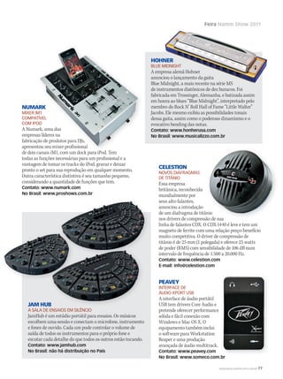 Feira Namm Show 2011
JAM HUB
A SALA DE ENSAIOS EM SILÊNCIO
JamHub é um estúdio portátil para ensaios. Os músicos
escolhem uma sessão e conectam o microfone, instrumento
e fones de ouvido. Cada um pode controlar o volume de
saída de todos os instrumentos para o próprio fone e
escutar cada detalhe do que todos os outros estão tocando.
Contato: www.jamhub.com
No Brasil: não há distribuição no País
HOHNER
BLUE MIDNIGHT
A empresa alemã Hohner
anunciou o lançamento da gaita
Blue Midnight, a mais recente na série MS
de instrumentos diatônicos de dez buracos. Foi
fabricada em Trossinger, Alemanha, e batizada assim
em honra ao blues “Blue Midnight”, interpretado pelo
membro do Rock N’ Roll Hall of Fame “Little Walter”
Jacobs. Ele mesmo exibiu as possibilidades tonais
dessa gaita, assim como o poderoso dinamismo e o
evocativo bending das notas.
Contato: www.honherusa.com
No Brasil: www.musicalizzo.com.br
NUMARK
MIXER IM1
COMPATÍVEL
COM IPOD
A Numark, uma das
empresas líderes na
fabricação de produtos para DJs,
apresentou seu mixer profissional
de dois canais iM1, com um dock para iPod. Tem
todas as funções necessárias para um profissional e a
vantagem de tomar os tracks do iPod, gravar e deixar
pronto o set para sua reprodução em qualquer momento.
Outra característica distintiva é seu tamanho pequeno,
considerando a quantidade de funções que tem.
Contato: www.numark.com
No Brasil: www.proshows.com.br
PEAVEY
INTERFACE DE
ÁUDIO XPORT USB
A interface de áudio portátil
USB tem drivers Core Audio e
pretende oferecer performance
sólida e fácil conexão com
Windows e Mac OS X. O
equipamento também inclui
o software para Workstation
Reaper e uma produção
avançada de áudio multitrack.
Contato: www.peavey.com
No Brasil: www.someco.com.br
JAM HUB
NUMARK
MIXER IM1
COMPATÍVEL
COM IPOD
A Numark, uma das
empresas líderes na
fabricação de produtos para DJs,
apresentou seu mixer profissional
de dois canais iM1, com um dock para iPod. Tem
No Brasil: www.someco.com.br
CELESTION
NOVOS DIAFRAGMAS
DE TITÂNIO
Essa empresa
britânica, reconhecida
mundialmente por
seus alto-falantes,
anunciou a introdução
de um diafragma de titânio
nos drivers de compressão de sua
linha de falantes CDX. O CDX-1440 é leve e tem um
magneto de ferrite com uma relação preço-benefício
muito competitiva. O driver de compressão de
titânio é de 25 mm (1 polegada) e oferece 25 watts
de poder (RMS) com sensibilidade de 106 dB num
intervalo de frequência de 1.500 a 20.000 Hz.
Contato: www.celestion.com
E-mail: info@celestion.com
de um diafragma de titânio
nos drivers de compressão de sua
WWW.MUSICAEMERCADO.COM.BR 77
mm53_namm.indd 77 12/03/2011 16:39:54
 
