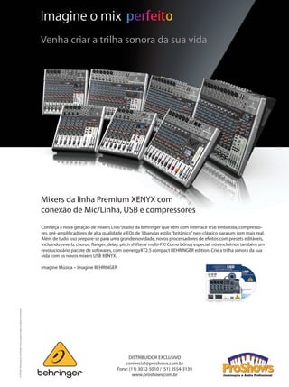 Mixers da linha Premium XENYX com
conexão de Mic/Linha, USB e compressores
Conheça a nova geração de mixers Live/Studio da Behringer que vêm com interface USB embutida, compresso-
res, pré-amplificadores de alta qualidade e EQs de 3 bandas estilo“britânico”neo-clássico para um som mais real.
Além de tudo isso prepare-se para uma grande novidade, novos processadores de efeitos com presets editáveis,
incluindo reverb, chorus, flanger, delay, pitch shifter e multi-FX! Como bônus especial, nós incluímos também um
revolucionário pacote de softwares, com o energyXT2.5 compact BEHRINGER edition. Crie a trilha sonora da sua
vida com os novos mixers USB XENYX.
 
Imagine Música – Imagine BEHRINGER
©2010RedChipCompanyLtd.Especificaçõestécnicaseaparênciassujeitasamudançassemavisoprévio. Imagine o mix
Venha criar a trilha sonora da sua vida
DISTRIBUIDOR EXCLUSIVO
comercial@proshows.com.br
Fone: (11) 3032-5010 / (51) 3554-3139
www.proshows.com.br
IMPL Grap PH_Approval XENYX USB Ad EN 210mm x 297mm Reference_2010-02-09_Rev.0.indd 1 24/08/2010 14:56:55
mm53_namm.indd 79 11/03/2011 18:44:05
 