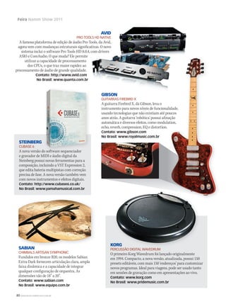 80 WWW.MUSICAEMERCADO.COM.BR
Feira Namm Show 2011
STEINBERG
CUBASE 6
A nova versão do software sequenciador
e gravador de MIDI e áudio digital da
Steinberg possui novas ferramentas para a
composição, incluindo a VST Expression 2,
que edita bateria multipistas com correção
precisa de fase. A nova versão também vem
com novos instrumentos e efeitos digitais.
Contato: http://www.cubase6.co.uk/
No Brasil: www.yamahamusical.com.br
GIBSON
GUITARRAS FIREBIRD X
A guitarra Firebird X, da Gibson, leva o
instrumento para novos níveis de funcionalidade,
usando tecnologias que não existiam até poucos
anos atrás. A guitarra ‘robótica’ possui afinação
automática e diversos efeitos, como modulation,
echo, reverb, compression, EQ e distortion.
Contato: www.gibson.com
No Brasil: www.royalmusic.com.br
SABIAN
CHIMBALS ARTISAN SYMPHONIC
Fundidos em bronze B20, os modelos Sabian
Extra Dark fornecem articulação clara, ampla
faixa dinâmica e a capacidade de integrar
qualquer configuração de orquestra. As
dimensões vão de 18” a 20”.
Contato: www.sabian.com
No Brasil: www.equipo.com.br
KORG
PERCUSSÃO DIGITAL WAVEDRUM
O primeiro Korg Wavedrum foi lançado originalmente
em 1994. Compacto, a nova versão, atualizada, possui 150
presets editáveis, com mais 150 ‘endereços’ para customizar
novos programas. Ideal para viagens, pode ser usado tanto
em sessões de gravação como em apresentações ao vivo.
Contato: www.korg.com
No Brasil: www.pridemusic.com.br
AVID
PRO TOOLS HD NATIVE
A famosa plataforma de edição de áudio Pro Tools, da Avid,
agora vem com mudanças estruturais significativas. O novo
sistema inclui o software Pro Tools HD 8.0.4, com drivers
ASIO e CoreAudio. O que muda? Ele permite
utilizar a capacidade de processamento
dos CPUs, o que traz maior rapidez ao
processamento de áudio de grande qualidade.
Contato: http://www.avid.com
No Brasil: www.quanta.com.br
A nova versão do software sequenciador
instrumento para novos níveis de funcionalidade,
usando tecnologias que não existiam até poucos
anos atrás. A guitarra ‘robótica’ possui afinação
automática e diversos efeitos, como modulation,
instrumento para novos níveis de funcionalidade,
usando tecnologias que não existiam até poucos
anos atrás. A guitarra ‘robótica’ possui afinação
automática e diversos efeitos, como modulation,
KORG
PERCUSSÃO DIGITAL WAVEDRUMSABIAN
mm53_namm.indd 80 11/03/2011 18:44:30
 