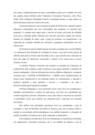 Isso exige o comprometimento de toda a comunidade escolar com o trabalho em torno
dos grandes temas definidos pelos Parâmetros Curriculares Nacionais, como Ética,
Saúde, Meio Ambiente, Pluralidade Cultural e Orientação Sexual, os quais podem ser
particularizados a partir do contexto da escola.
A presente proposta é uma conquista do grupo de Professores, enquanto agentes
educativos conhecedores das reais necessidades dos estudantes. O currículo aqui
apontado é o caminho mais seguro para o sucesso do ensino, pois parte da realidade
local, para a realidade global, diferente dos currículos anteriores, ditados por mestres
distantes da realidade do aluno, onde o papel do professor era simplesmente o de
repassador de conteúdos editados por currículos e programas estabelecidos por uma
esfera maior.
Os Professores deste Estabelecimento de Ensino acreditam que a Escola Pública
é a responsável pela formação da sociedade de massa, e que pela Escola através da
reflexão-ação pode-se formar uma Sociedade coesa, e que é preciso que a educação de
base seja capaz de transformar, transcender e apontar novos rumos para as nossas
crianças e jovens.
A presente Proposta Curricular está baseada no princípio da construção do
conhecimento pelo estudante, tendo o professor como agente educador e mediador do
processo pedagógico. Além da utilização dos recursos didáticos disponíveis, a proposta
curricular para o ENSINO FUNDAMENTAL e MÉDIO deste Estabelecimento de
Ensino busca fundamentar-se nos chamados pilares do conhecimento, o aprender a
conhecer, aprender a fazer, aprender a conviver e o aprender a ser, para o
desenvolvimento geral integral do estudante.
O Projeto Pedagógico é uma construção social e deve levar em consideração a
realidade socioeconômica e política de cada época, com base nas contradições que
revelam hegemonias diversas. Baseando-se nisso, deve buscar concretizar no currículo
as prioridades sociais que constitui um referencial para a educação em constante
movimento.
Para definir essas prioridades precisamos levar em consideração o tipo de
sociedade e o tipo de indivíduo envolvidos no processo, para não só apenas refletir e
atender as necessidades político-pedagógicas, mas também responder a concepção de
mundo, sociedade e de homem com a qual a educação se compromete.
Uma mudança curricular deve levar em consideração as experiências construídas
nas organizações curriculares anteriores, não é um trabalho de rupturas e sim de
 