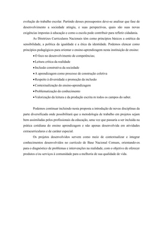 evolução do trabalho escolar. Partindo desses pressupostos deve-se analisar que fase de
desenvolvimento a sociedade atingiu, e suas perspectivas, quais são suas novas
exigências impostas à educação e como a escola pode contribuir para refletir cidadania.
As Diretrizes Curriculares Nacionais têm como princípios básicos a estética da
sensibilidade, a política da igualdade e a ética da identidade. Podemos elencar como
princípios pedagógicos para orientar o ensino-aprendizagem nesta instituição de ensino:
O foco no desenvolvimento de competências;
Leitura crítica da realidade
Inclusão construtiva da sociedade
A aprendizagem como processo de construção coletiva
Respeito à diversidade e promoção da inclusão
Contextualização do ensino-aprendizagem
Problematização do conhecimento
Valorização da leitura e da produção escrita m todos os campos do saber.
Podemos continuar incluindo nesta proposta a introdução de novas disciplinas da
parte diversificada onde possibilitará que a metodologia de trabalho em projetos sejam
bem assimiladas pelos profissionais da educação, uma vez que passaria a ser incluída na
prática cotidiana do ensino aprendizagem e não apenas desenvolvida em atividades
extracurriculares e de caráter especial.
Os projetos desenvolvidos servem como meio de contextualizar e integrar
conhecimentos desenvolvidos no currículo de Base Nacional Comum, orientando-os
para o diagnóstico de problemas e intervenções na realidade, com o objetivo de oferecer
produtos e/ou serviços à comunidade para a melhoria de sua qualidade de vida.
 