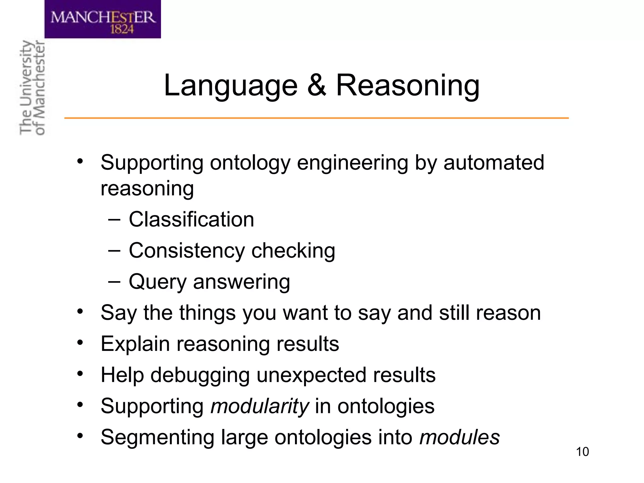 10
Language & Reasoning
• Supporting ontology engineering by automated
reasoning
– Classification
– Consistency checking
– Query answering
• Say the things you want to say and still reason
• Explain reasoning results
• Help debugging unexpected results
• Supporting modularity in ontologies
• Segmenting large ontologies into modules
 
