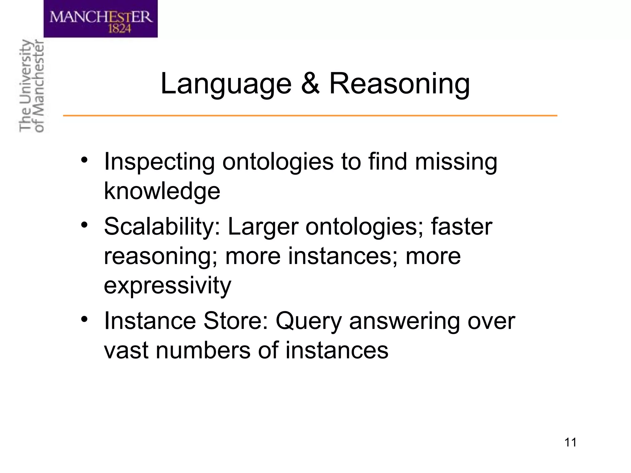 11
Language & Reasoning
• Inspecting ontologies to find missing
knowledge
• Scalability: Larger ontologies; faster
reasoning; more instances; more
expressivity
• Instance Store: Query answering over
vast numbers of instances
 