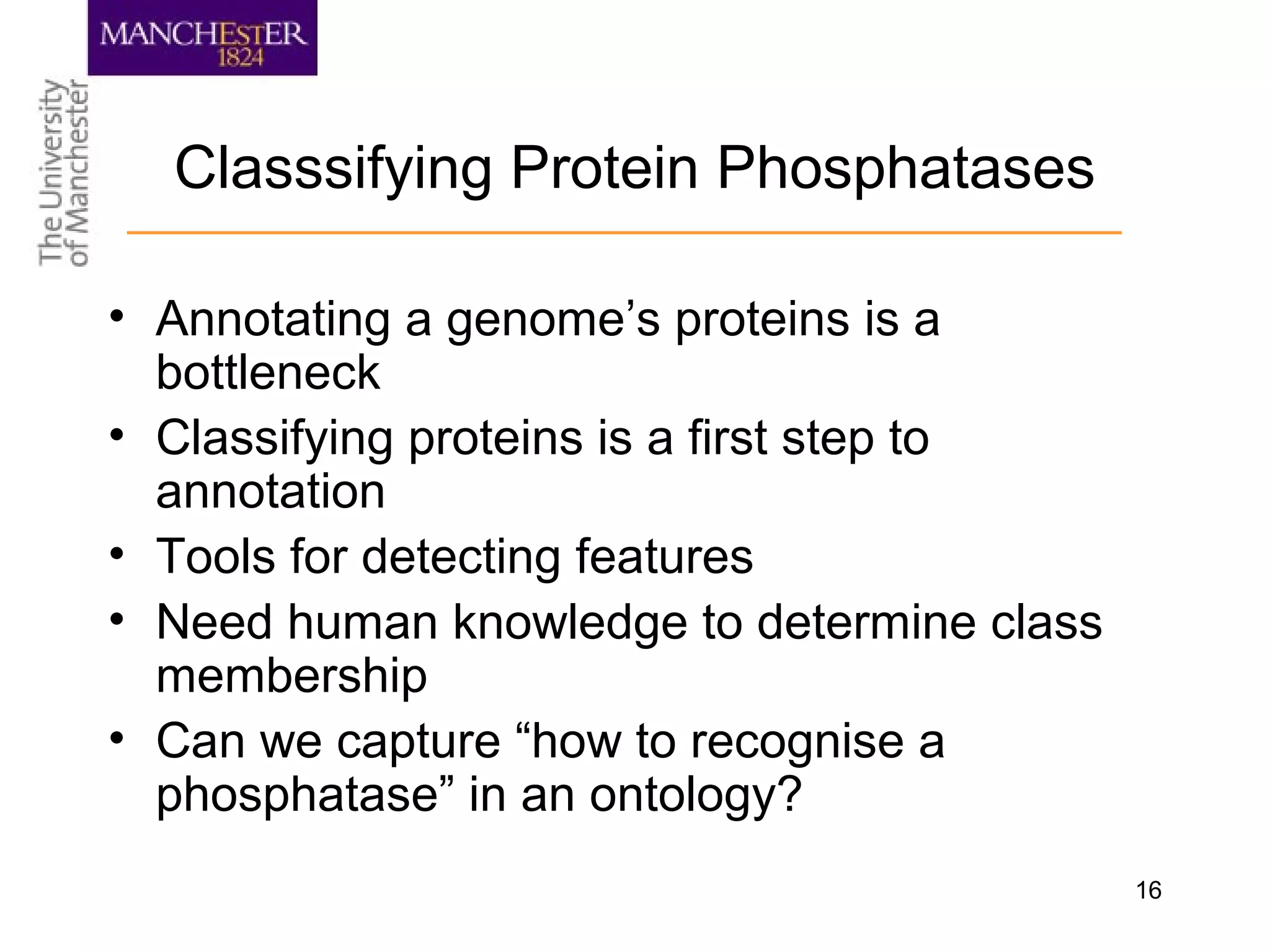 16
Classsifying Protein Phosphatases
• Annotating a genome’s proteins is a
bottleneck
• Classifying proteins is a first step to
annotation
• Tools for detecting features
• Need human knowledge to determine class
membership
• Can we capture “how to recognise a
phosphatase” in an ontology?
 