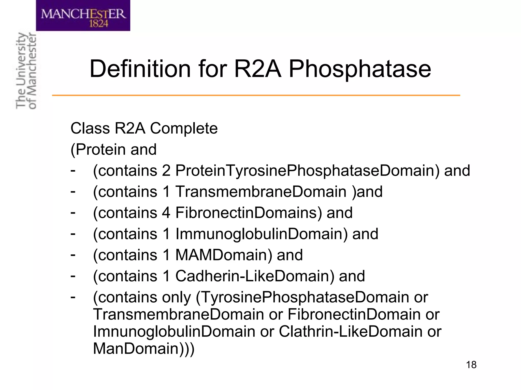 18
Definition for R2A Phosphatase
Class R2A Complete
(Protein and
- (contains 2 ProteinTyrosinePhosphataseDomain) and
- (contains 1 TransmembraneDomain )and
- (contains 4 FibronectinDomains) and
- (contains 1 ImmunoglobulinDomain) and
- (contains 1 MAMDomain) and
- (contains 1 Cadherin-LikeDomain) and
- (contains only (TyrosinePhosphataseDomain or
TransmembraneDomain or FibronectinDomain or
ImnunoglobulinDomain or Clathrin-LikeDomain or
ManDomain)))
 