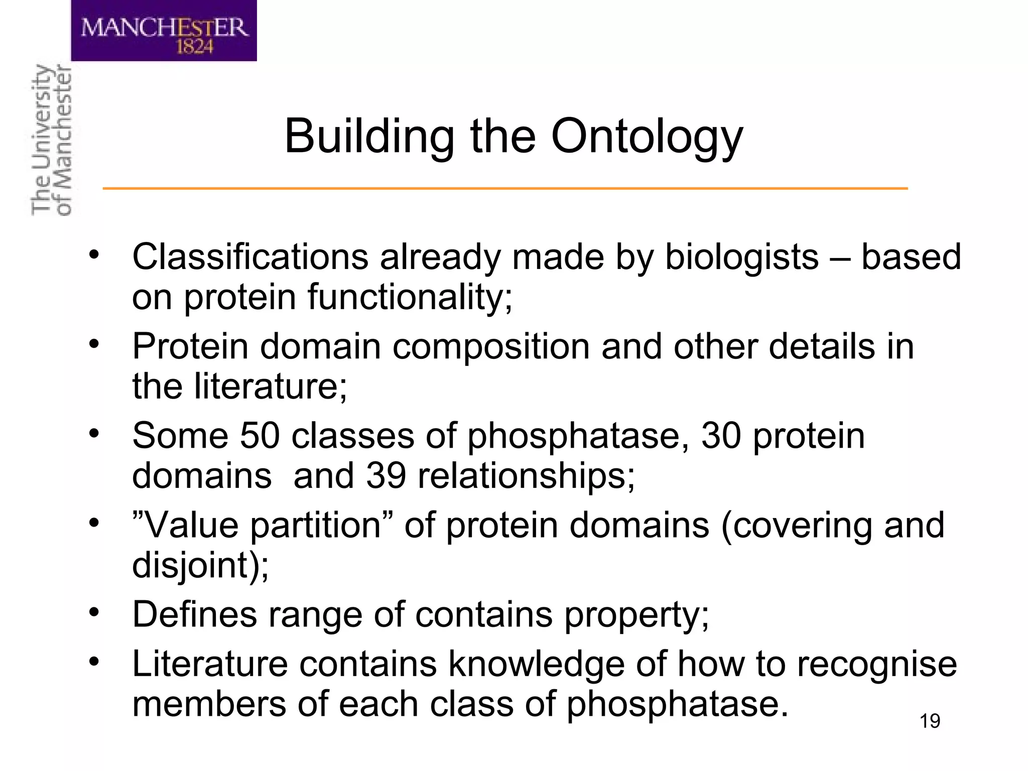 19
Building the Ontology
• Classifications already made by biologists – based
on protein functionality;
• Protein domain composition and other details in
the literature;
• Some 50 classes of phosphatase, 30 protein
domains and 39 relationships;
• ”Value partition” of protein domains (covering and
disjoint);
• Defines range of contains property;
• Literature contains knowledge of how to recognise
members of each class of phosphatase.
 
