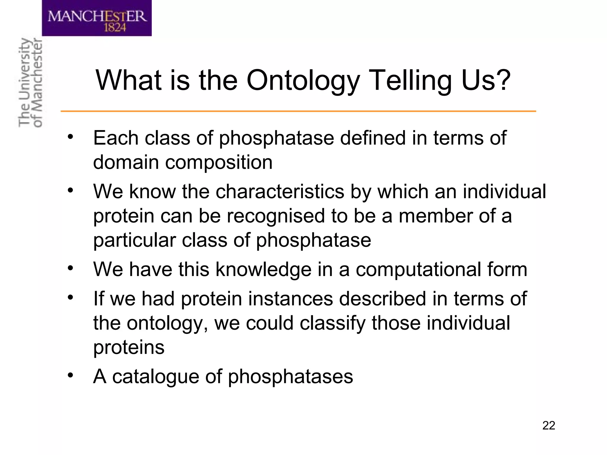 22
What is the Ontology Telling Us?
• Each class of phosphatase defined in terms of
domain composition
• We know the characteristics by which an individual
protein can be recognised to be a member of a
particular class of phosphatase
• We have this knowledge in a computational form
• If we had protein instances described in terms of
the ontology, we could classify those individual
proteins
• A catalogue of phosphatases
 