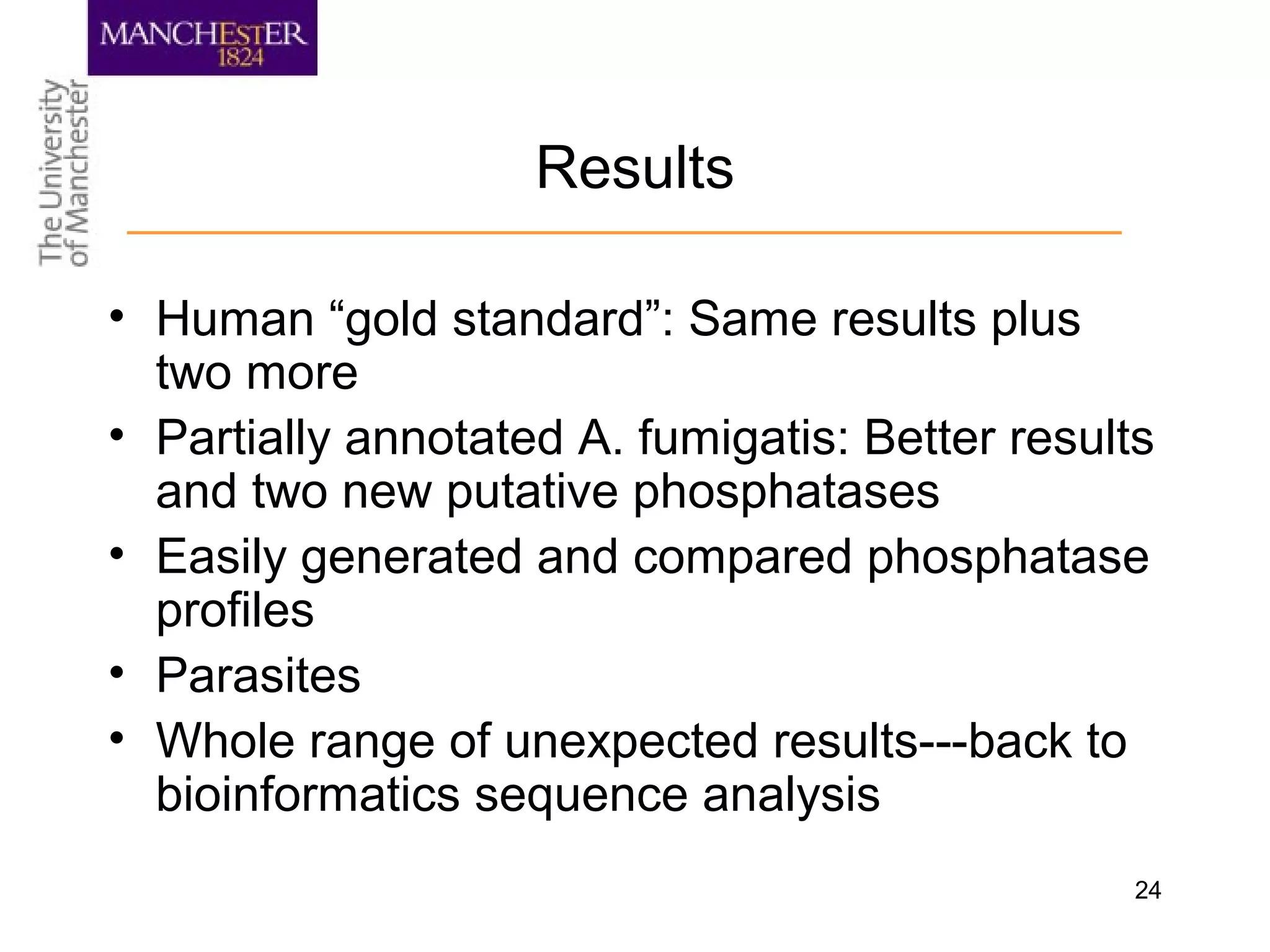 24
Results
• Human “gold standard”: Same results plus
two more
• Partially annotated A. fumigatis: Better results
and two new putative phosphatases
• Easily generated and compared phosphatase
profiles
• Parasites
• Whole range of unexpected results---back to
bioinformatics sequence analysis
 