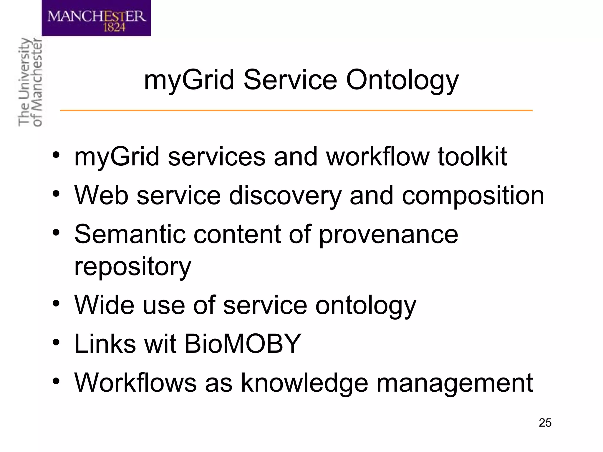 25
myGrid Service Ontology
• myGrid services and workflow toolkit
• Web service discovery and composition
• Semantic content of provenance
repository
• Wide use of service ontology
• Links wit BioMOBY
• Workflows as knowledge management
 