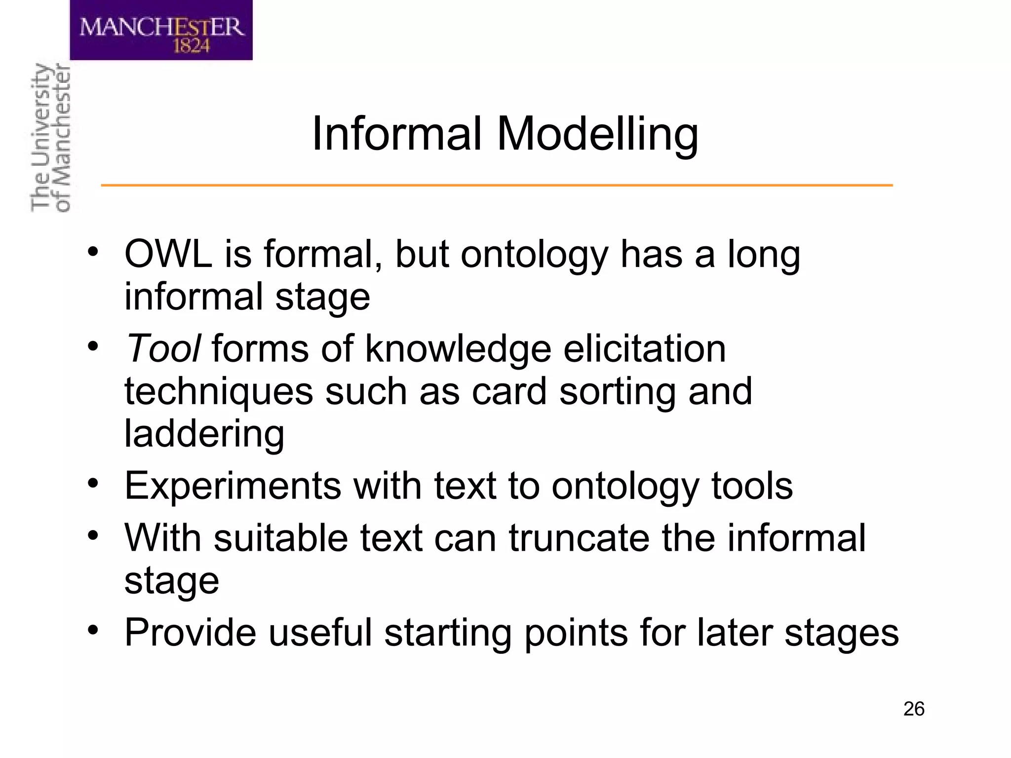 26
Informal Modelling
• OWL is formal, but ontology has a long
informal stage
• Tool forms of knowledge elicitation
techniques such as card sorting and
laddering
• Experiments with text to ontology tools
• With suitable text can truncate the informal
stage
• Provide useful starting points for later stages
 