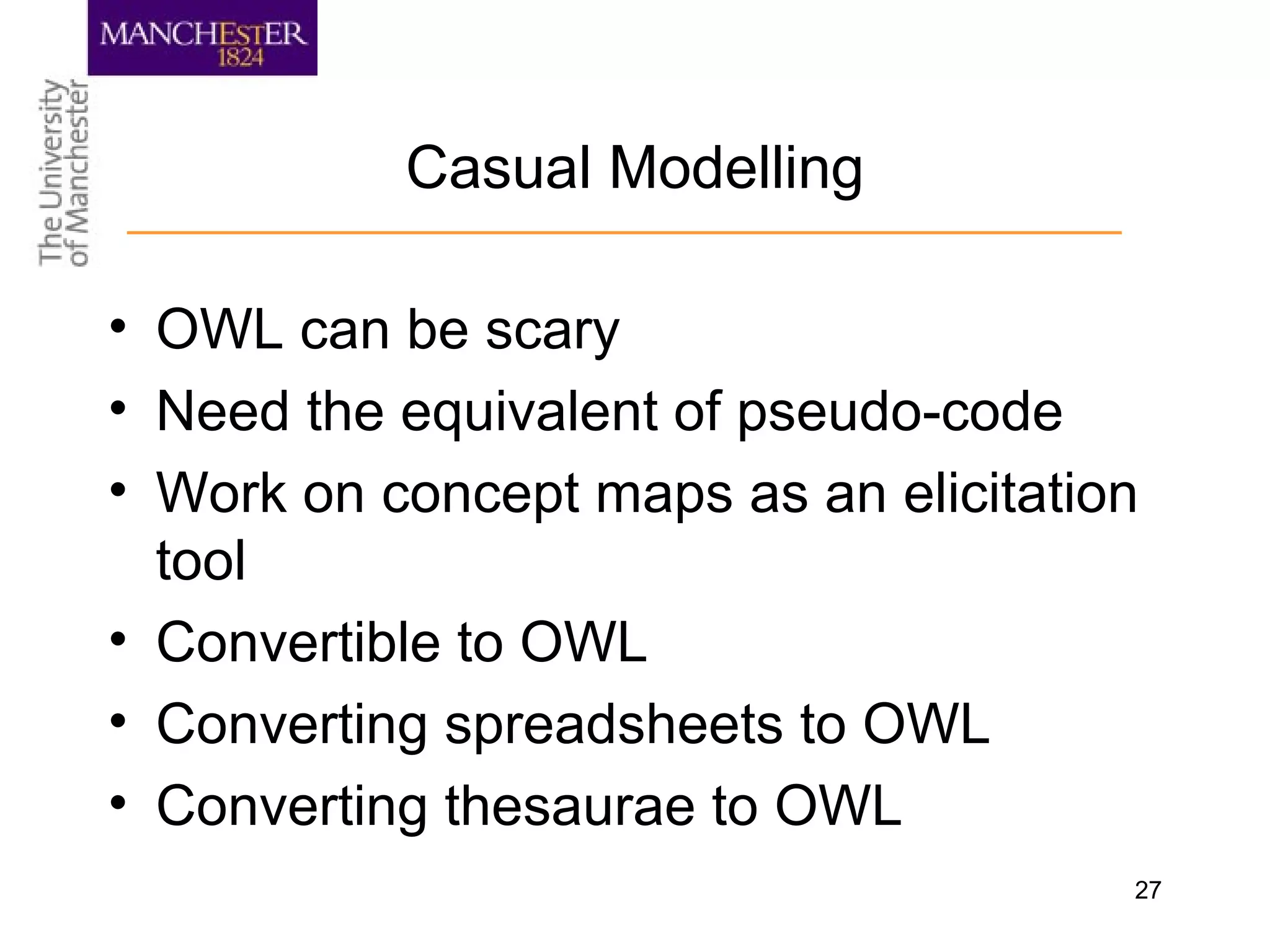 27
Casual Modelling
• OWL can be scary
• Need the equivalent of pseudo-code
• Work on concept maps as an elicitation
tool
• Convertible to OWL
• Converting spreadsheets to OWL
• Converting thesaurae to OWL
 