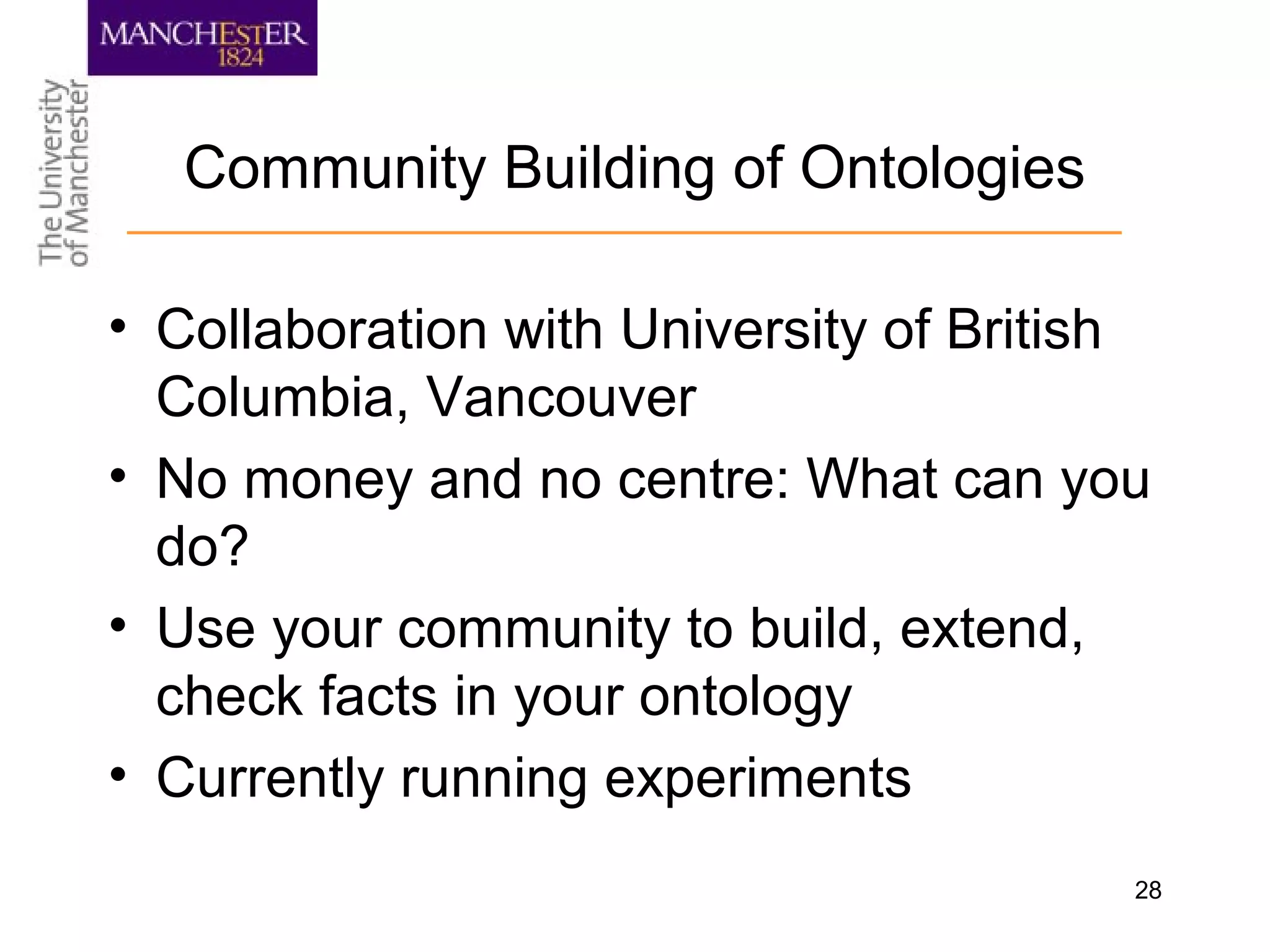 28
Community Building of Ontologies
• Collaboration with University of British
Columbia, Vancouver
• No money and no centre: What can you
do?
• Use your community to build, extend,
check facts in your ontology
• Currently running experiments
 