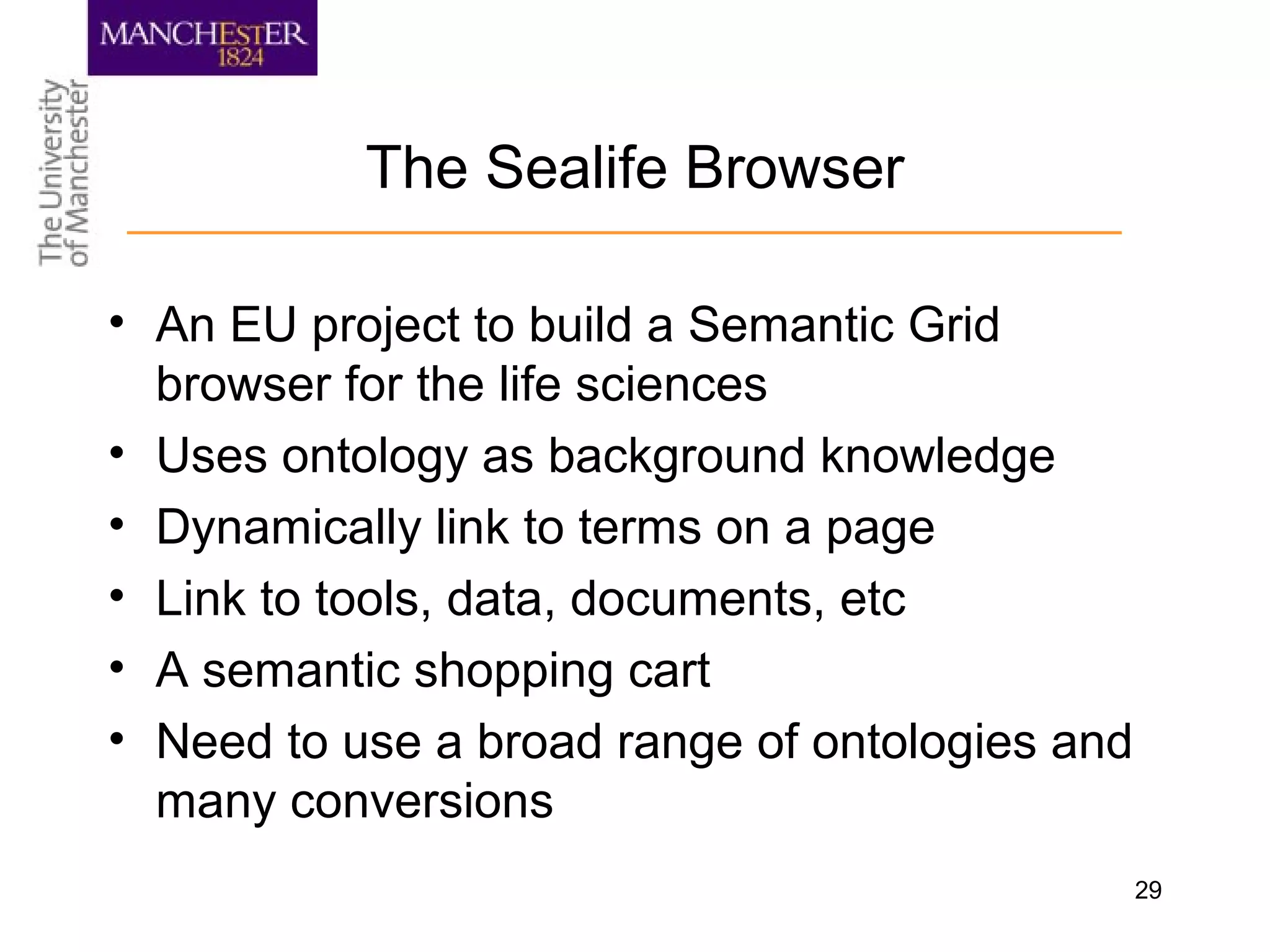 29
The Sealife Browser
• An EU project to build a Semantic Grid
browser for the life sciences
• Uses ontology as background knowledge
• Dynamically link to terms on a page
• Link to tools, data, documents, etc
• A semantic shopping cart
• Need to use a broad range of ontologies and
many conversions
 