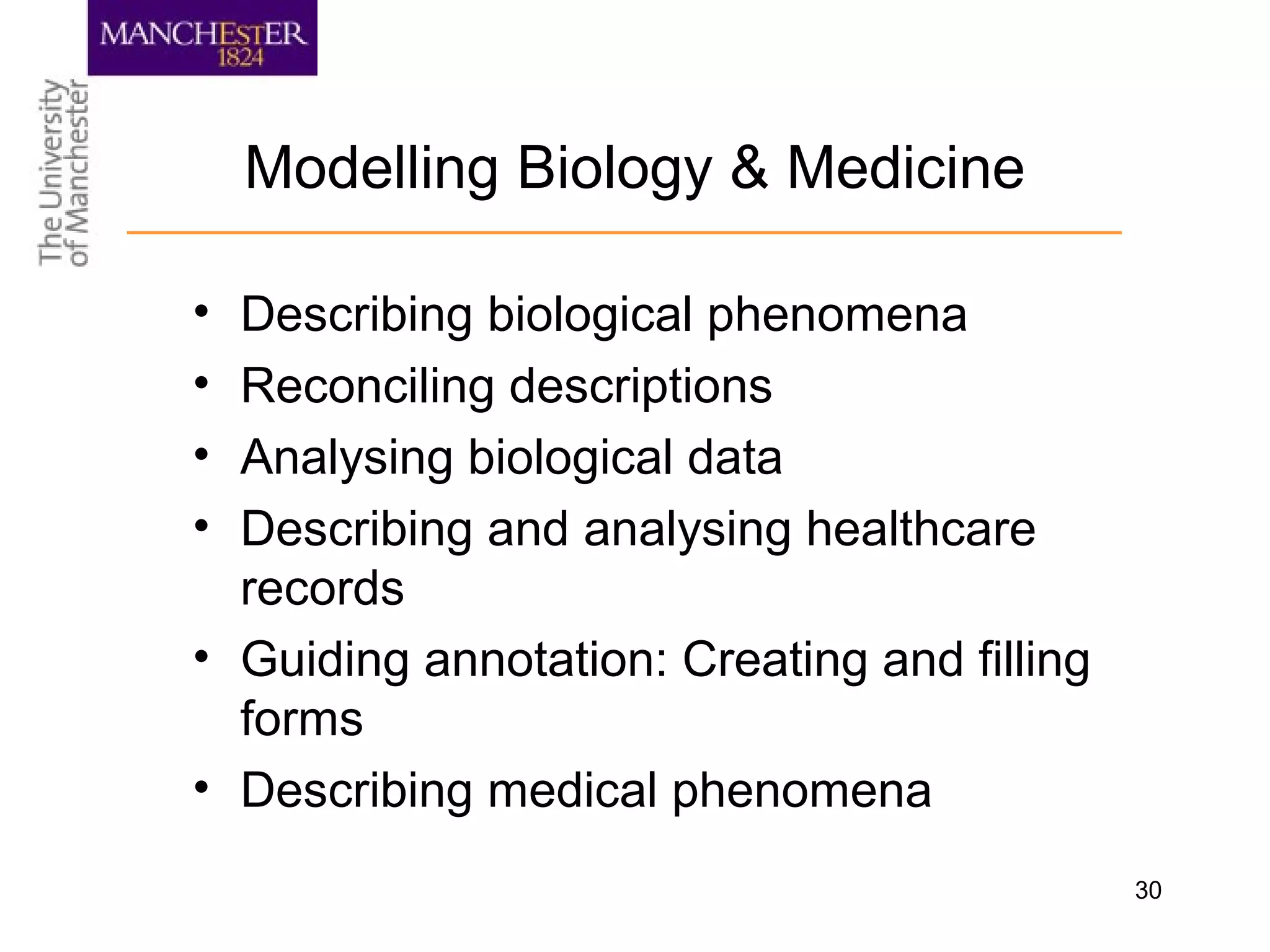 30
Modelling Biology & Medicine
• Describing biological phenomena
• Reconciling descriptions
• Analysing biological data
• Describing and analysing healthcare
records
• Guiding annotation: Creating and filling
forms
• Describing medical phenomena
 