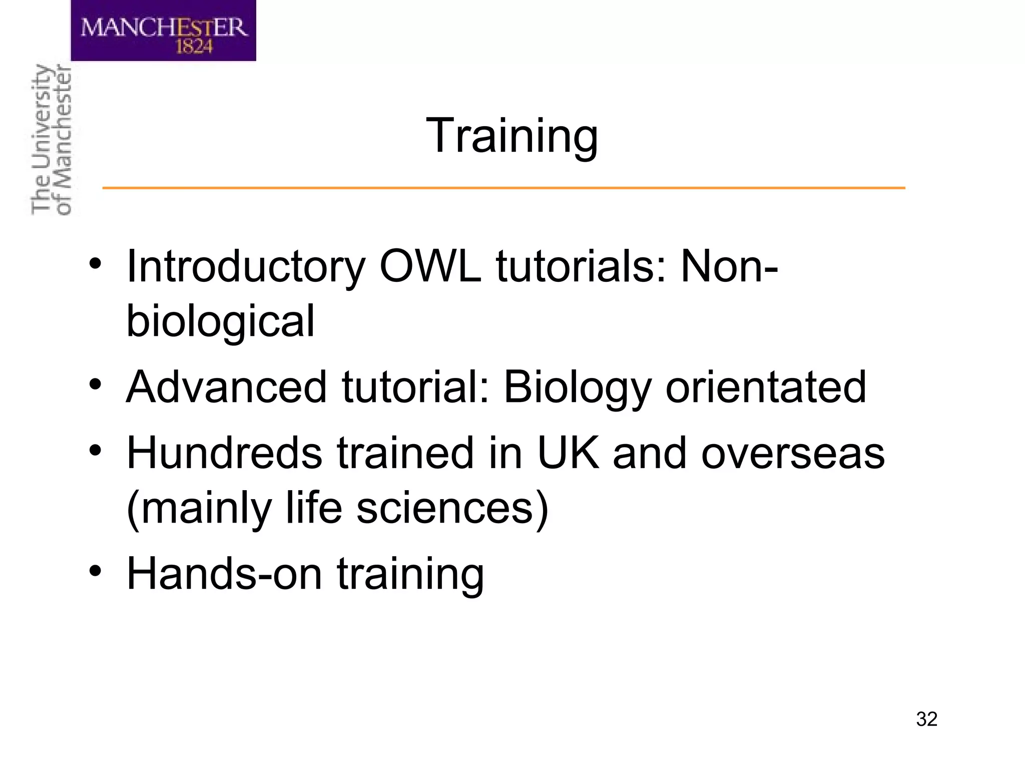 32
Training
• Introductory OWL tutorials: Non-
biological
• Advanced tutorial: Biology orientated
• Hundreds trained in UK and overseas
(mainly life sciences)
• Hands-on training
 
