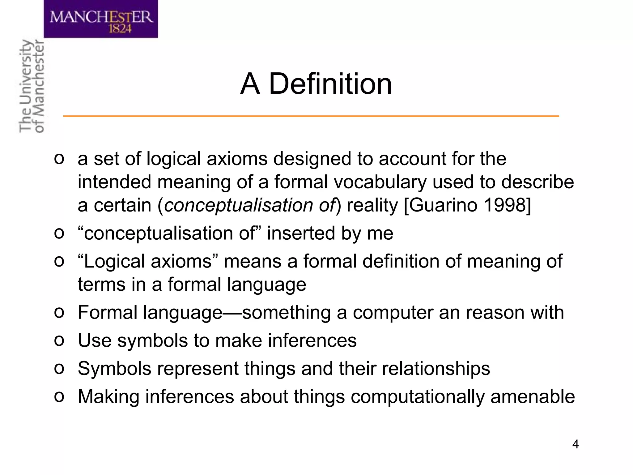 4
A Definition
o a set of logical axioms designed to account for the
intended meaning of a formal vocabulary used to describe
a certain (conceptualisation of) reality [Guarino 1998]
o “conceptualisation of” inserted by me
o “Logical axioms” means a formal definition of meaning of
terms in a formal language
o Formal language—something a computer an reason with
o Use symbols to make inferences
o Symbols represent things and their relationships
o Making inferences about things computationally amenable
 