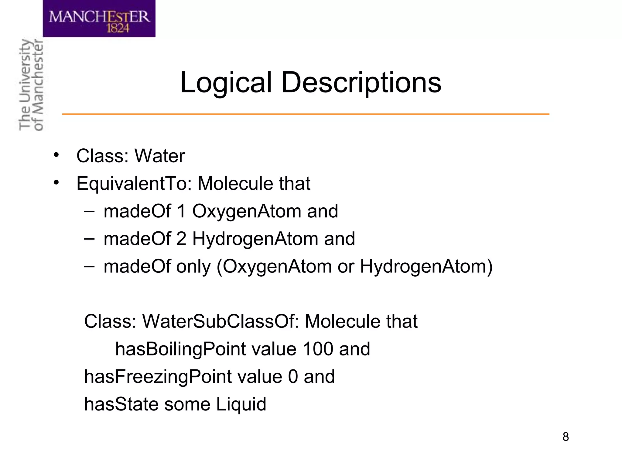 8
Logical Descriptions
• Class: Water
• EquivalentTo: Molecule that
– madeOf 1 OxygenAtom and
– madeOf 2 HydrogenAtom and
– madeOf only (OxygenAtom or HydrogenAtom)
Class: WaterSubClassOf: Molecule that
hasBoilingPoint value 100 and
hasFreezingPoint value 0 and
hasState some Liquid
 