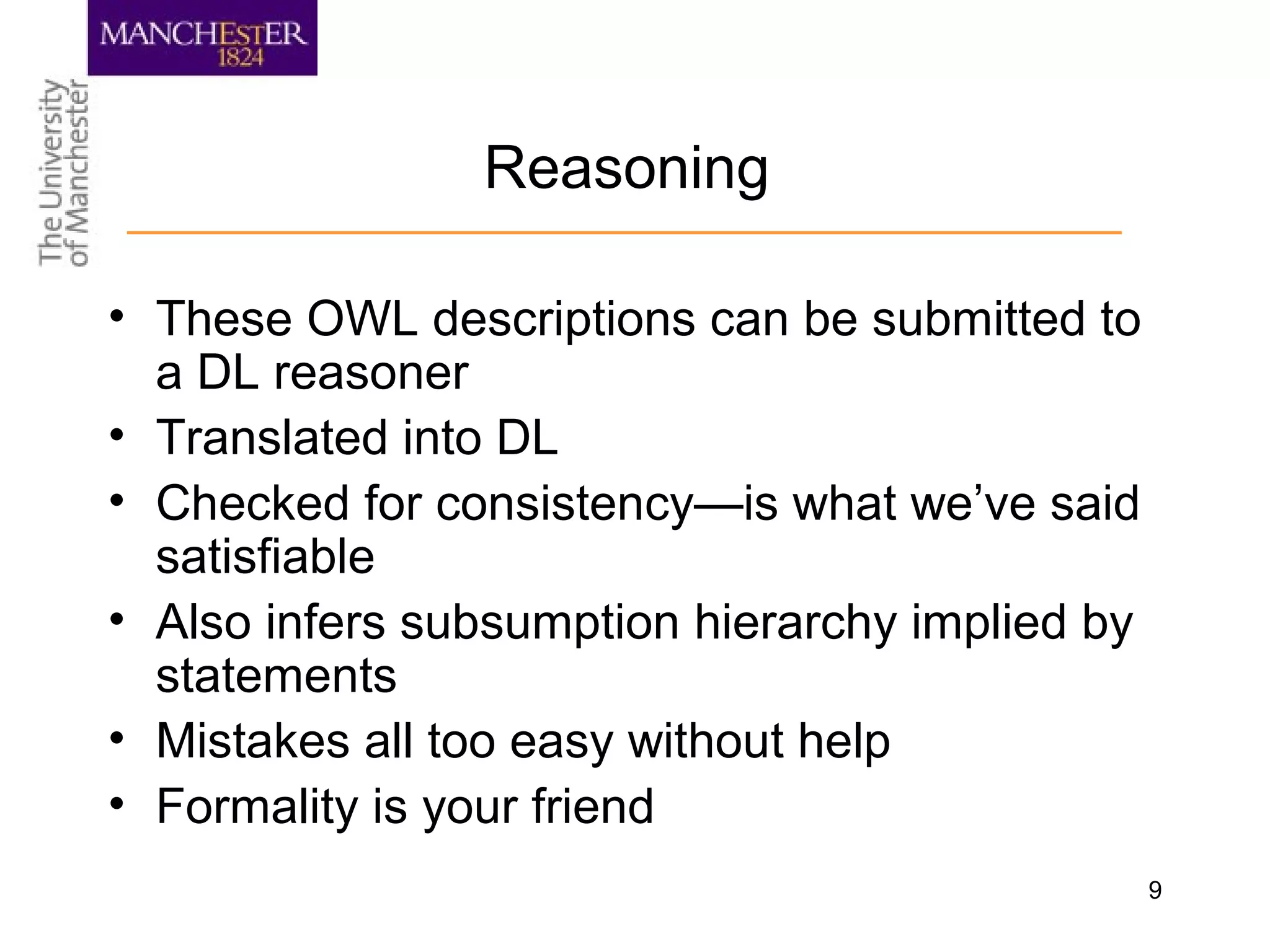 9
Reasoning
• These OWL descriptions can be submitted to
a DL reasoner
• Translated into DL
• Checked for consistency—is what we’ve said
satisfiable
• Also infers subsumption hierarchy implied by
statements
• Mistakes all too easy without help
• Formality is your friend
 