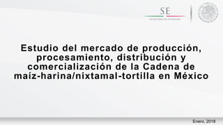 Estudio del mercado de producción,
procesamiento, distribución y
comercialización de la Cadena de
maíz-harina/nixtamal-tortilla en México
Enero, 2018
 