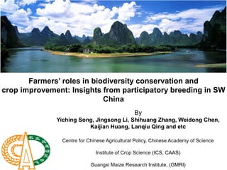 Farmers’ roles in biodiversity conservation and
crop improvement: Insights from participatory breeding in SW
                            China
                                               By
              Yiching Song, Jingsong Li, Shihuang Zhang, Weidong Chen,
                         Kaijian Huang, Lanqiu Qing and etc

                Centre for Chinese Agricultural Policy, Chinese Academy of Science

                              Institute of Crop Science (ICS, CAAS)

                            Guangxi Maize Research Institute, (GMRI)
 