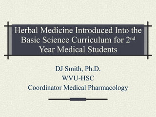 Herbal Medicine Introduced Into the Basic Science Curriculum for 2 nd  Year Medical Students DJ Smith, Ph.D. WVU-HSC Coordinator Medical Pharmacology 