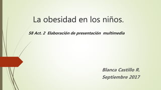 La obesidad en los niños.
S8 Act. 2 Elaboración de presentación multimedia
Blanca Castillo R.
Septiembre 2017
 