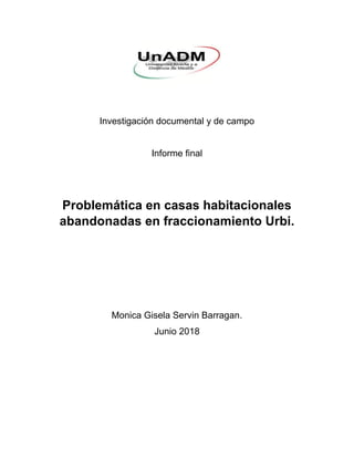 Investigación documental y de campo
Informe final
Problemática en casas habitacionales
abandonadas en fraccionamiento Urbi.
Monica Gisela Servin Barragan.
Junio 2018
 