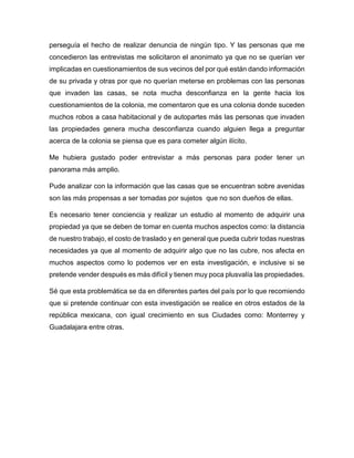 perseguía el hecho de realizar denuncia de ningún tipo. Y las personas que me
concedieron las entrevistas me solicitaron el anonimato ya que no se querían ver
implicadas en cuestionamientos de sus vecinos del por qué están dando información
de su privada y otras por que no querían meterse en problemas con las personas
que invaden las casas, se nota mucha desconfianza en la gente hacia los
cuestionamientos de la colonia, me comentaron que es una colonia donde suceden
muchos robos a casa habitacional y de autopartes más las personas que invaden
las propiedades genera mucha desconfianza cuando alguien llega a preguntar
acerca de la colonia se piensa que es para cometer algún ilícito.
Me hubiera gustado poder entrevistar a más personas para poder tener un
panorama más amplio.
Pude analizar con la información que las casas que se encuentran sobre avenidas
son las más propensas a ser tomadas por sujetos que no son dueños de ellas.
Es necesario tener conciencia y realizar un estudio al momento de adquirir una
propiedad ya que se deben de tomar en cuenta muchos aspectos como: la distancia
de nuestro trabajo, el costo de traslado y en general que pueda cubrir todas nuestras
necesidades ya que al momento de adquirir algo que no las cubre, nos afecta en
muchos aspectos como lo podemos ver en esta investigación, e inclusive si se
pretende vender después es más difícil y tienen muy poca plusvalía las propiedades.
Sé que esta problemática se da en diferentes partes del país por lo que recomiendo
que si pretende continuar con esta investigación se realice en otros estados de la
república mexicana, con igual crecimiento en sus Ciudades como: Monterrey y
Guadalajara entre otras.
 