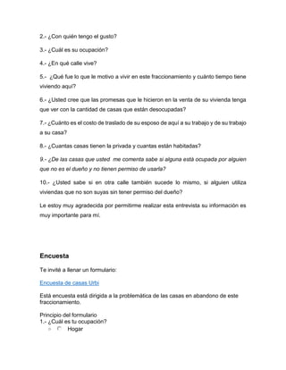 2.- ¿Con quién tengo el gusto?
3.- ¿Cuál es su ocupación?
4.- ¿En qué calle vive?
5.- ¿Qué fue lo que le motivo a vivir en este fraccionamiento y cuánto tiempo tiene
viviendo aquí?
6.- ¿Usted cree que las promesas que le hicieron en la venta de su vivienda tenga
que ver con la cantidad de casas que están desocupadas?
7.- ¿Cuánto es el costo de traslado de su esposo de aquí a su trabajo y de su trabajo
a su casa?
8.- ¿Cuantas casas tienen la privada y cuantas están habitadas?
9.- ¿De las casas que usted me comenta sabe si alguna está ocupada por alguien
que no es el dueño y no tienen permiso de usarla?
10.- ¿Usted sabe si en otra calle también sucede lo mismo, si alguien utiliza
viviendas que no son suyas sin tener permiso del dueño?
Le estoy muy agradecida por permitirme realizar esta entrevista su información es
muy importante para mí.
Encuesta
Te invité a llenar un formulario:
Encuesta de casas Urbi
Está encuesta está dirigida a la problemática de las casas en abandono de este
fraccionamiento.
Principio del formulario
1.- ¿Cuál es tu ocupación?
o Hogar
 