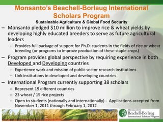Monsanto’s Beachell-Borlaug International
                Scholars Program
                 Sustainable Agriculture & Global Food Security
– Monsanto pledged $10 million to improve rice & wheat yields by
  developing highly educated breeders to serve as future agricultural
  leaders
   – Provides full package of support for Ph.D. students in the fields of rice or wheat
     breeding (or programs to improve production of these staple crops)
– Program provides global perspective by requiring experience in both
  Developed and Developing countries
   – Experience work and mission of public sector research institutions
   – Link institutions in developed and developing countries
– International Program currently supporting 38 scholars
   – Represent 19 different countries
   – 23 wheat / 15 rice projects
   – Open to students (nationally and internationally) - Applications accepted from
     November 1, 2011 through February 1, 2012
 
