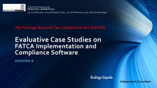 The Foreign Account Tax Compliance Act (FATCA)
Evaluative Case Studies on
FATCA Implementation and
Compliance Software
SESSION 8
Training Programme
FATCA for LATAM Firms
23-24 February 2015 (Panama City), 25-26 February 2015 (Santo Domingo)
Rodrigo Zepeda
Independent Consultant
 