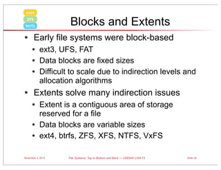 ext4

Blocks and Extents

ZFS
btrfs

• Early file systems were block-based
• ext3, UFS, FAT
• Data blocks are fixed sizes
• Difficult to scale due to indirection levels and
allocation algorithms

• Extents solve many indirection issues
• Extent is a contiguous area of storage
•
•

reserved for a file
Data blocks are variable sizes
ext4, btrfs, ZFS, XFS, NTFS, VxFS

November 3, 2013

File Systems: Top to Bottom and Back — USENIX LISA’13

Slide 10

 