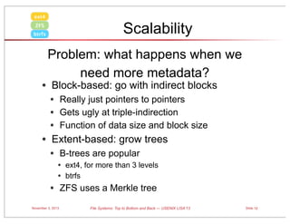 ext4

Scalability

ZFS
btrfs

Problem: what happens when we
need more metadata?

• Block-based: go with indirect blocks
• Really just pointers to pointers
• Gets ugly at triple-indirection
• Function of data size and block size

• Extent-based: grow trees
• B-trees are popular
•

• ext4, for more than 3 levels
• btrfs
ZFS uses a Merkle tree

November 3, 2013

File Systems: Top to Bottom and Back — USENIX LISA’13

Slide 12

 
