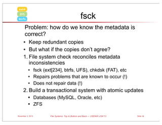 ext4

fsck

ZFS
btrfs

Problem: how do we know the metadata is
correct?

• Keep redundant copies
• But what if the copies don’t agree?
1. File system check reconciles metadata
inconsistencies

• fsck (ext[234], btrfs, UFS), chkdsk (FAT), etc
• Repairs problems that are known to occur (!)
• Does not repair data (!)
2. Build a transactional system with atomic updates

•
•
November 3, 2013

Databases (MySQL, Oracle, etc)
ZFS
File Systems: Top to Bottom and Back — USENIX LISA’13

Slide 16

 