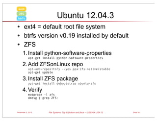 ext4

Ubuntu 12.04.3

ZFS
btrfs

• ext4 = default root file system
• btrfs version v0.19 installed by default
• ZFS
1. Install python-software-properties
apt-get install python-software-properties 

2. Add ZFSonLinux repo
apt-add-repository --yes ppa:zfs-native/stable
apt-get update

3. Install ZFS package
apt-get install debootstrap ubuntu-zfs

4. Verify
modprobe -l zfs
dmesg | grep ZFS:

November 3, 2013

File Systems: Top to Bottom and Back — USENIX LISA’13

Slide 18

 