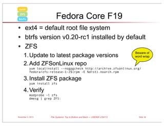 ext4

Fedora Core F19

ZFS
btrfs

• ext4 = default root file system
• btrfs version v0.20-rc1 installed by default
• ZFS
1. Update to latest package versions
2. Add ZFSonLinux repo

Beware of
word wrap

yum localinstall --nogpgcheck http://archive.zfsonlinux.org/
fedora/zfs-release-1-2$(rpm -E %dist).noarch.rpm

3. Install ZFS package
yum install zfs 

4. Verify
modprobe -l zfs
dmesg | grep ZFS:

November 3, 2013

File Systems: Top to Bottom and Back — USENIX LISA’13

Slide 19

 