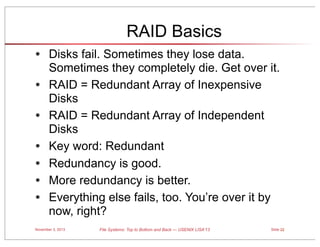 RAID Basics
• Disks fail. Sometimes they lose data.
•
•
•
•
•
•

Sometimes they completely die. Get over it.
RAID = Redundant Array of Inexpensive
Disks
RAID = Redundant Array of Independent
Disks
Key word: Redundant
Redundancy is good.
More redundancy is better.
Everything else fails, too. You’re over it by
now, right?

November 3, 2013

File Systems: Top to Bottom and Back — USENIX LISA’13

Slide 22

 