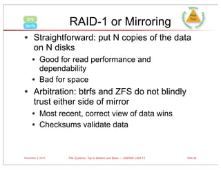RAID-1 or Mirroring

ZFS
btrfs

• Straightforward: put N copies of the data
on N disks

• Good for read performance and
•

dependability
Bad for space

• Arbitration: btrfs and ZFS do not blindly
trust either side of mirror

• Most recent, correct view of data wins
• Checksums validate data

November 3, 2013

File Systems: Top to Bottom and Back — USENIX LISA’13

Slide 25

 