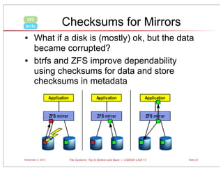 ZFS
btrfs

Checksums for Mirrors

• What if a disk is (mostly) ok, but the data
became corrupted?
• btrfs and ZFS improve dependability
using checksums for data and store
checksums in metadata

November 3, 2013

File Systems: Top to Bottom and Back — USENIX LISA’13

Slide 27

 