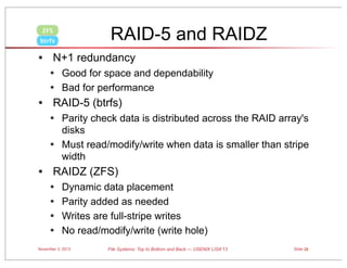 RAID-5 and RAIDZ

ZFS
btrfs

• N+1 redundancy
• Good for space and dependability
• Bad for performance

• RAID-5 (btrfs)
• Parity check data is distributed across the RAID array's
•

disks
Must read/modify/write when data is smaller than stripe
width

• RAIDZ (ZFS)
•
•
•
•

Dynamic data placement
Parity added as needed
Writes are full-stripe writes
No read/modify/write (write hole)

November 3, 2013

File Systems: Top to Bottom and Back — USENIX LISA’13

Slide 28

 