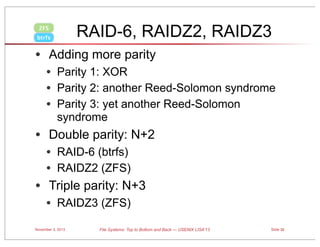 RAID-6, RAIDZ2, RAIDZ3

ZFS
btrfs

• Adding more parity
• Parity 1: XOR
• Parity 2: another Reed-Solomon syndrome
• Parity 3: yet another Reed-Solomon
syndrome

• Double parity: N+2
• RAID-6 (btrfs)
• RAIDZ2 (ZFS)

• Triple parity: N+3
• RAIDZ3 (ZFS)
November 3, 2013

File Systems: Top to Bottom and Back — USENIX LISA’13

Slide 30

 
