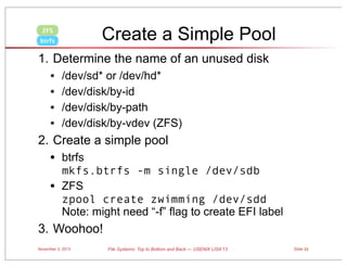 Create a Simple Pool

ZFS
btrfs

1. Determine the name of an unused disk

•
•
•
•

/dev/sd* or /dev/hd*
/dev/disk/by-id
/dev/disk/by-path
/dev/disk/by-vdev (ZFS)

2. Create a simple pool

•
•

btrfs
mkfs.btrfs -m single /dev/sdb
ZFS
zpool create zwimming /dev/sdd
Note: might need “-f” flag to create EFI label

3. Woohoo!
November 3, 2013

File Systems: Top to Bottom and Back — USENIX LISA’13

Slide 33

 