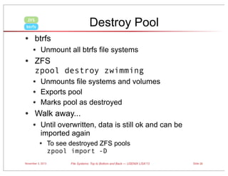 Destroy Pool

ZFS
btrfs

• btrfs
• Unmount all btrfs file systems

• ZFS

zpool destroy zwimming

• Unmounts file systems and volumes
• Exports pool
• Marks pool as destroyed

• Walk away...
• Until overwritten, data is still ok and can be
imported again

• To see destroyed ZFS pools
zpool import -D

November 3, 2013

File Systems: Top to Bottom and Back — USENIX LISA’13

Slide 35

 