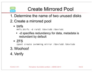 Create Mirrored Pool

ZFS
btrfs

1. Determine the name of two unused disks
2. Create a mirrored pool

•

btrfs
mkfs.btrfs -d raid1 /dev/sdb /dev/sdc

•

•

-d specifies redundancy for data, metadata is
redundant by default

ZFS
zpool create zwimming mirror /dev/sdd /dev/sde

3. Woohoo!
4. Verify

November 3, 2013

File Systems: Top to Bottom and Back — USENIX LISA’13

Slide 36

 