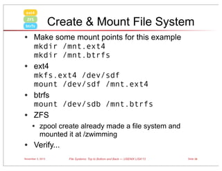 ext4

Create & Mount File System

ZFS
btrfs

• Make some mount points for this example
•
•
•

mkdir /mnt.ext4
mkdir /mnt.btrfs
ext4
mkfs.ext4 /dev/sdf
mount /dev/sdf /mnt.ext4
btrfs
mount /dev/sdb /mnt.btrfs
ZFS

• zpool create already made a file system and
mounted it at /zwimming

• Verify...
November 3, 2013

File Systems: Top to Bottom and Back — USENIX LISA’13

Slide 38

 