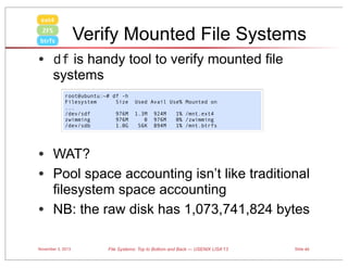 ext4

Verify Mounted File Systems

ZFS
btrfs

• df is handy tool to verify mounted file
systems

root@ubuntu:~# df -h
Filesystem
Size
...
/dev/sdf
976M
zwimming
976M
/dev/sdb
1.0G

Used Avail Use% Mounted on
1.3M
0
56K

924M
976M
894M

1% /mnt.ext4
0% /zwimming
1% /mnt.btrfs

• WAT?
• Pool space accounting isn’t like traditional

filesystem space accounting
• NB: the raw disk has 1,073,741,824 bytes
November 3, 2013

File Systems: Top to Bottom and Back — USENIX LISA’13

Slide 40

 