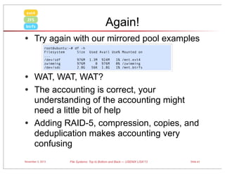 ext4

Again!

ZFS
btrfs

• Try again with our mirrored pool examples
root@ubuntu:~# df -h
Filesystem
Size
...
/dev/sdf
976M
zwimming
976M
/dev/sdc
2.0G

Used Avail Use% Mounted on
1.3M
0
56K

924M
976M
1.8G

1% /mnt.ext4
0% /zwimming
1% /mnt.btrfs

• WAT, WAT, WAT?
• The accounting is correct, your
•

understanding of the accounting might
need a little bit of help
Adding RAID-5, compression, copies, and
deduplication makes accounting very
confusing

November 3, 2013

File Systems: Top to Bottom and Back — USENIX LISA’13

Slide 41

 